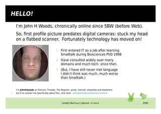 john@ItsNotExactlyRocket.Science 2/50
I’m John H Woods, chronically online since 5BW (before Web).
So, first profile picture predates digital cameras: stuck my head
on a flatbed scanner. Fortunately technology has moved on!
1 First entered IT as a job after learning
Smalltalk during Biosciences PhD 1998
2 Have consulted widely over many
domains and much tech. since then.
3 (But, I have still never met language
I didn’t think was much, much worse
than Smalltalk.)
I’m johnhwoods on Discord, Threads, The Register, gmail, hotmail, wikipedia and elsewhere
1 but if to contact me specifically about this, click here: john@itsnotexactlyrocket.science
HELLO!
 