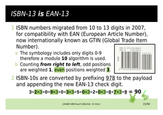 john@ItsNotExactlyRocket.Science 21/50
ISBN-13 is EAN-13
1 ISBN numbers migrated from 10 to 13 digits in 2007,
for compatibility with EAN (European Article Number),
now internationally known as GTIN (Global Trade Item
Number).
a The symbology includes only digits 0-9
therefore a modulo 10 algorithm is used.
b Counting from right to left, odd positions
are weighted 1, even positions weighted 3.
2 ISBN-10s are converted by prefixing 978 to the payload
and appending the new EAN-13 check digit.
3+2×3+0+9×3+0+3×3+5+0×3+2+0×3+8+7×3+9 = 90 ✓
 