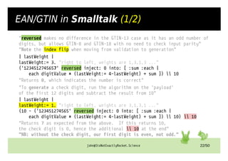 john@ItsNotExactlyRocket.Science 22/50
EAN/GTIN in Smalltalk (1/2)
"reversed makes no difference in the GTIN-13 case as it has an odd number of
digits, but allows GTIN-8 and GTIN-18 with no need to check input parity"
"Note the index flip when moving from validation to generation"
| lastWeight |
lastWeight:= 3. "right to left, weights are 1,3,1,3 ..."
('1234512745657' reversed inject: 0 into: [ :sum :each |
each digitValue * (lastWeight:= 4-lastWeight) + sum ])  10
"Returns 0, which indicates the number is correct"
"To generate a check digit, run the algorithm on the `payload`
of the first 12 digits and subtract the result from 10"
| lastWeight |
lastWeight:= 1. "right to left, weights are 3,1,3,1 ..."
(10 - ('123451274565' reversed inject: 0 into: [ :sum :each |
each digitValue * (lastWeight:= 4-lastWeight) + sum ])  10)  10
"Returns 7 as expected from the above. If this returns 10,
the check digit is 0, hence the additional  10 at the end"
"NB: without the check digit, our first digit is even, not odd."
 