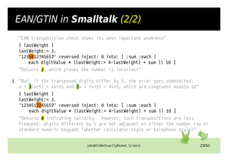john@ItsNotExactlyRocket.Science 23/50
EAN/GTIN in Smalltalk (2/2)
"EAN transposition check shows its most important weakness"
| lastWeight |
lastWeight:= 3.
'1235412745657' reversed inject: 0 into: [ :sum :each |
each digitValue * (lastWeight:= 4-lastWeight) + sum  10 ]
"Returns 2, which proves the number is incorrect"
1 "But, if the transposed digits differ by 5, the error goes undetected:
x + 3(x+5) = 4x+15 and 3x + (x+5) = 4x+5, which are congruent modulo 10"
| lastWeight |
lastWeight:= 3.
'1234517245657' reversed inject: 0 into: [ :sum :each |
each digitValue * (lastWeight:= 4-lastWeight) + sum  10 ]
"Returns 0 indicating validity. However, such transpositions are less
frequent: digits different by 5 are not adjacent on either the number row or
standard numeric keypads (whether calculator style or telephone style)"
 