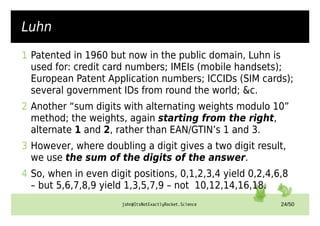 john@ItsNotExactlyRocket.Science 24/50
Luhn
1 Patented in 1960 but now in the public domain, Luhn is
used for: credit card numbers; IMEIs (mobile handsets);
European Patent Application numbers; ICCIDs (SIM cards);
several government IDs from round the world; &c.
2 Another “sum digits with alternating weights modulo 10”
method; the weights, again starting from the right,
alternate 1 and 2, rather than EAN/GTIN’s 1 and 3.
3 However, where doubling a digit gives a two digit result,
we use the sum of the digits of the answer.
4 So, when in even digit positions, 0,1,2,3,4 yield 0,2,4,6,8
– but 5,6,7,8,9 yield 1,3,5,7,9 – not 10,12,14,16,18.
 