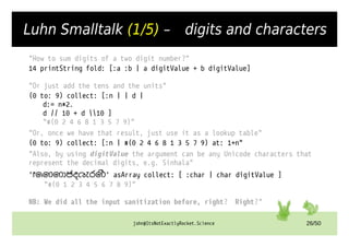john@ItsNotExactlyRocket.Science 26/50
Luhn Smalltalk (1/5) – digits and characters
"How to sum digits of a two digit number?"
14 printString fold: [:a :b | a digitValue + b digitValue]
"Or just add the tens and the units"
(0 to: 9) collect: [:n | | d |
d:= n*2.
d // 10 + d 10 ]
"#(0 2 4 6 8 1 3 5 7 9)"
"Or, once we have that result, just use it as a lookup table"
(0 to: 9) collect: [:n | #(0 2 4 6 8 1 3 5 7 9) at: 1+n"
"Also, by using digitValue the argument can be any Unicode characters that
represent the decimal digits, e.g. Sinhala"
'෦෧෨෩෪෫෬෭෮෯' asArray collect: [ :char | char digitValue ]
"#(0 1 2 3 4 5 6 7 8 9)"
NB: We did all the input sanitization before, right? Right?"
 