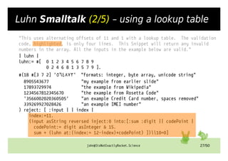 john@ItsNotExactlyRocket.Science 27/50
Luhn Smalltalk (2/5) – using a lookup table
"This uses alternating offsets of 11 and 1 with a lookup table. The validation
code, highlighted, is only four lines. This Snippet will return any invalid
numbers in the array. All the inputs in the example below are valid."
| luhn |
luhn:= #[ 0 1 2 3 4 5 6 7 8 9
0 2 4 6 8 1 3 5 7 9 ].
#(18 #[3 7 2] '٥٦٤٨٧٢' "formats: integer, byte array, unicode string"
8905543677 "my example from earlier slide"
17893729974 "the example from Wikipedia"
1234567812345670 "the example from Rosetta Code"
'3566002020360505' "an example Credit Card number, spaces removed"
339269927028426 "an example IMEI number"
) reject: [ :input | | index |
index:=11.
(input asString reversed inject:0 into:[:sum :digit || codePoint |
codePoint:= digit asInteger & 15.
sum + (luhn at:(index:= 12-index)+codePoint) ])10=0]
 