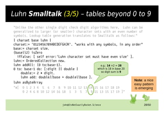 john@ItsNotExactlyRocket.Science 28/50
Luhn Smalltalk (3/5) – tables beyond 0 to 9
"Unlike the other single digit check digit algorithms here, Luhn can be
generalized to larger (or smaller) character sets with an even number of
symbols. Lookup table generation translates to Smalltalk as follows:"
| charset base luhn |
charset:= '0123456789ABCDEFGHJK'. "works with any symbols, in any order"
base:= charset size.
(base2) isZero
ifFalse: [ self error:'Luhn character set must have even size' ].
luhn:= OrderedCollection new.
luhn addAll: (0 to:base-1).
0 to: base-1 do: [:digit || double |
double:= 2 * digit.
luhn add: double//base + doublebase ].
luhn asByteArray
"#[ 0 1 2 3 4 5 6 7 8 9 10 11 12 13 14 15 16 17 18 19
0 2 4 6 8 10 12 14 16 18 1 3 5 7 9 11 13 15 17 19 ]"
e.g.: 14 ×2 = 28
which is 18 in base 20
so digit sum is 9
Note: a nice
easy pattern
is emerging
 