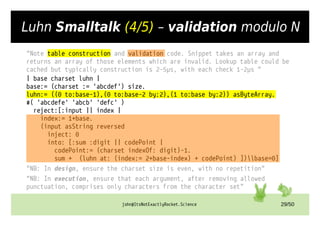 john@ItsNotExactlyRocket.Science 29/50
Luhn Smalltalk (4/5) – validation modulo N
"Note table construction and validation code. Snippet takes an array and
returns an array of those elements which are invalid. Lookup table could be
cached but typically construction is 2-5µs, with each check 1-2µs "
| base charset luhn |
base:= (charset := 'abcdef') size.
luhn:= ((0 to:base-1),(0 to:base-2 by:2),(1 to:base by:2)) asByteArray.
#( 'abcdefe' 'abcb' 'defc' )
reject:[:input || index |
index:= 1+base.
(input asString reversed
inject: 0
into: [:sum :digit || codePoint |
codePoint:= (charset indexOf: digit)-1.
sum + (luhn at: (index:= 2+base-index) + codePoint) ])base=0]
"NB: In design, ensure the charset size is even, with no repetition"
"NB: In execution, ensure that each argument, after removing allowed
punctuation, comprises only characters from the character set"
 