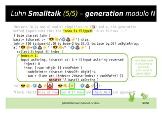 john@ItsNotExactlyRocket.Science 30/50
Luhn Smalltalk (5/5) – generation modulo N
"Because (m-(x mod m) mod m) simplifies to (-x) mod m, the generation
method (again note that the index is flipped) is as follows ..."
| base charset luhn |
base:= (charset := ' ✓ ') size.
😎☀ ⚙💩⚡
luhn:= ((0 to:base-1),(0 to:base-2 by:2),(1 to:base by:2)) asByteArray.
#( ' ✓ ' ' ✓' ' ' )
😎☀ ⚙💩⚡ 😎☀ ⚙💩⚡
collect:[:input || index |
index:= 1.
input asString, (charset at: 1 + ((input asString reversed
inject: 0
into: [:sum :digit || codePoint |
codePoint:= (charset indexOf: digit)-1.
sum + (luhn at: (index:= 2+base-index) + codePoint) ])
negated  base)) asString ]
"#(' ✓ ' ' ✓ ' ' ✓')"
😎☀ ⚙💩⚡💩 😎☀ ☀ ⚙💩⚡
"Check digits Pile of Poo Sun With Rays and Check Mark are appended"
very little code
is required to
generate
Luhn mod N
check digits
 