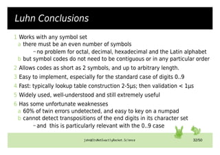john@ItsNotExactlyRocket.Science 32/50
Luhn Conclusions
1 Works with any symbol set
a there must be an even number of symbols
– no problem for octal, decimal, hexadecimal and the Latin alphabet
b but symbol codes do not need to be contiguous or in any particular order
2 Allows codes as short as 2 symbols, and up to arbitrary length.
3 Easy to implement, especially for the standard case of digits 0..9
4 Fast: typically lookup table construction 2-5µs; then validation < 1µs
5 Widely used, well-understood and still extremely useful
6 Has some unfortunate weaknesses
a 60% of twin errors undetected, and easy to key on a numpad
b cannot detect transpositions of the end digits in its character set
– and this is particularly relevant with the 0..9 case
 