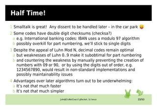john@ItsNotExactlyRocket.Science 33/50
Half Time!
1 Smalltalk is great! Any dissent to be handled later – in the car park 😛
2 Some codes have double digit checksums (checksa?)
a e.g. International banking codes: IBAN uses a modulo 97 algorithm
b possibly overkill for part numbering, we’ll stick to single digits
3 Despite the appeal of Luhn Mod N, decimal codes remain optimal
a but weaknesses of Luhn 0..9 make it subobtimal for part numbering
b and countering the weakness by manually preventing the creation of
numbers with 09 or 90, or by using the digits out of order, e.g.
1234567890, would result in non-standard implementations and
possibly maintainability issues
4 Advantages over later algorithms turn out to be underwhelming:
a It’s not that much faster
b It’s not that much simpler
 