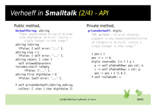 john@ItsNotExactlyRocket.Science 38/50
Verhoeff in Smalltalk (2/4) - API
Private method,
privateVerhoeff: digits
"NB: private – no error checking
argument is any SequenceableCollection
of integers in (0 to:9); returns a
single Integer in that range."
| pos c |
pos := c := 0.
digits reverseDo: [:n | | p |
p := self pTableAtRow: pos col: n.
c := self dTableAtRow: c col: p.
pos := pos + 1  8 ].
^ self invTableAt: c
Private
VerhoeffString: aString
"Takes unpunctuated string of Unicode
with digitValue (0 to:9), returns a
single Integer in that range."
aString isString
ifFalse: [ self error: '...' ].
aString size > 1
ifFalse: [ self error: '...’ ].
aString reject: [ :char |
self allowedCharacters
includes:char]) isEmpty
ifFalse: ['...’ ].
aString first digitValue > 0
ifFalse: [self error: '...' ].
^ self privateVerhoeff:(aString asArray
collect: [ :char | char digitValue ])
Public method,
 