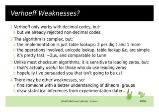 john@ItsNotExactlyRocket.Science 40/50
Verhoeff Weaknesses?
1 Verhoeff only works with decimal codes, but:
a but we already rejected non-decimal codes.
2 The algorithm is complex, but:
a the implementation is just table lookups: 2 per digit and 1 more
b the operations involved, unicode lookup, table lookup &c. are simple
c it’s pretty fast, ~2µs, and comparable to Luhn
3 Unlike most checksum algorithms, it is sensitive to leading zeros, but:
a that’s actually useful for those who do use leading zeros
b hopefully I’ve persuaded you that isn’t going to be us!
4 There may be other weaknesses, so:
a find someone with a better understanding of dihedral groups
b draw statistical inferences from experimentation (later… )
 