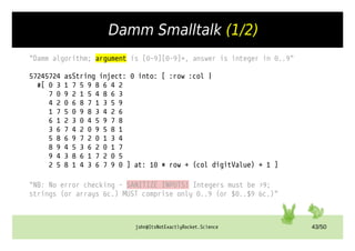 john@ItsNotExactlyRocket.Science 43/50
Damm Smalltalk (1/2)
"Damm algorithm; argument is [0-9][0-9]+, answer is integer in 0..9"
57245724 asString inject: 0 into: [ :row :col |
#[ 0 3 1 7 5 9 8 6 4 2
7 0 9 2 1 5 4 8 6 3
4 2 0 6 8 7 1 3 5 9
1 7 5 0 9 8 3 4 2 6
6 1 2 3 0 4 5 9 7 8
3 6 7 4 2 0 9 5 8 1
5 8 6 9 7 2 0 1 3 4
8 9 4 5 3 6 2 0 1 7
9 4 3 8 6 1 7 2 0 5
2 5 8 1 4 3 6 7 9 0 ] at: 10 * row + (col digitValue) + 1 ]
"NB: No error checking – SANITIZE INPUTS! Integers must be >9;
strings (or arrays &c.) MUST comprise only 0..9 (or $0..$9 &c.)"
 