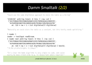 john@ItsNotExactlyRocket.Science 44/50
Damm Smalltalk (2/2)
"Could use the same digitValue approach to store the table as a String"
'57245724' asString inject: 0 into: [ :row :col |
('03175986427092154863420687135917509834266123045978',
'36742095815869720134894536201794386172052581436790'
at: (10 * row + 1 + (col digitValue))) digitValue]
"Naturally we could store the table as a constant, but this hardly needs optimising."
| reader |
reader := testInput readStream.
[ reader next asString inject: 0 into: [ :row :col |
('03175986427092154863420687135917509834266123045978',
'36742095815869720134894536201794386172052581436790'
at: (10 * row + 1 + (col digitValue))) digitValue] ] bench2.
"'O.956 picoFortnights (1.156µs)'"
"It’s clear the Damm algorithm is very simple to code, and could
easily be done client-side (e.g. in Javascript) where required."
 