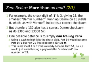 john@ItsNotExactlyRocket.Science 47/50
Zero Redux: More than un œuf? (2/3)
1 For example, the check digit of ‘1’ is 3, giving 13, the
smallest “Damm number.” Running Damm on 13 yields
0, which, as with Verhoeff, indicates a correct checksum
2 But therefore 130 also has a correct Damm checksum,
as do 1300 and 13000 &c.
3 One possible defence is to simply ban trailing zero
a Using a dash to highlight the check digit, Part 14 would become
Part 14-9 but Part 21 would become part 21-0.
b This is not ideal if Part 2 has already become Part 2-1; so we
would just avoid having a payload (the “unchecked” raw
number) of 21.
 