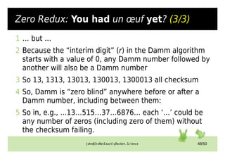 john@ItsNotExactlyRocket.Science 48/50
Zero Redux: You had un œuf yet? (3/3)
1 … but …
2 Because the “interim digit” (r) in the Damm algorithm
starts with a value of 0, any Damm number followed by
another will also be a Damm number
3 So 13, 1313, 13013, 130013, 1300013 all checksum
4 So, Damm is “zero blind” anywhere before or after a
Damm number, including between them:
5 So in, e.g., ...13…515…37…6876… each ‘…’ could be
any number of zeros (including zero of them) without
the checksum failing.
 