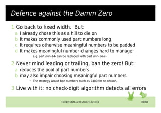 john@ItsNotExactlyRocket.Science 49/50
Defense (1/2)
1 Go back to fixed width. But:
a I already chose this as a hill to die on
b It makes commonly used part numbers long
c It requires otherwise meaningful numbers to be padded
d It makes meaningful number changes hard to manage:
e.g. part nnn-14- can be replaced with part nnn-14-2-
2 Never mind leading or trailing, ban the zero! But:
a reduces the pool of part numbers
b may also impair choosing meaningful part numbers
– The strategy would ban numbers such as 2400 for no reason.
3 Live with it: no check-digit algorithm detects all errors
Defence against the Damm Zero
 