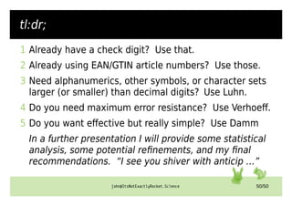 john@ItsNotExactlyRocket.Science 50/50
tl:dr;
1 Already have a check digit? Use that.
2 Already using EAN/GTIN article numbers? Use those.
3 Need alphanumerics, other symbols, or character sets
larger (or smaller) than decimal digits? Use Luhn.
4 Do you need maximum error resistance? Use Verhoeff.
5 Do you want effective but really simple? Use Damm
In a further presentation I will provide some statistical
analysis, some potential refinements, and my final
recommendations. “I see you shiver with anticip …”
 