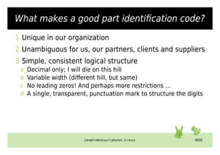 john@ItsNotExactlyRocket.Science 8/50
What makes a good part identification code?
1 Unique in our organization
2 Unambiguous for us, our partners, clients and suppliers
3 Simple, consistent logical structure
a Decimal only; I will die on this hill
b Variable width (different hill, but same)
c No leading zeros! And perhaps more restrictions …
d A single, transparent, punctuation mark to structure the digits
 