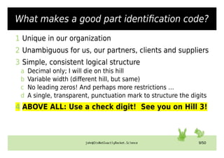john@ItsNotExactlyRocket.Science 9/50
What makes a good part identification code?
1 Unique in our organization
2 Unambiguous for us, our partners, clients and suppliers
3 Simple, consistent logical structure
a Decimal only; I will die on this hill
b Variable width (different hill, but same)
c No leading zeros! And perhaps more restrictions …
d A single, transparent, punctuation mark to structure the digits
4 ABOVE ALL: Use a check digit! See you on Hill 3!
 