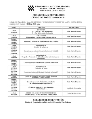 UNIVERSIDAD NACIONAL ABIERTA
CENTRO LOCAL COJEDES
SERVICIO DE ORIENTACIÓN
CRONOGRAMA DE TALLERES
CURSO INTRODUCTORIO 2016-1
LUGAR DE TALLERES: SALA DE REUNIONES “CARLOS ROJAS VÁSQUEZ” DE LA UNA CENTRO LOCAL
COJEDES SAN CARLOS HORA: 9:00 a.m.
FECHA CONTENIDO FACILITADOR
Sábado
04/06/2016
INDUCCIÓN
 Libro del Curso Introductorio
 Plan de Curso y de Evaluación
Lcda. María T. Lavado
Sábado
11/06/2016
Taller Unidad I
El/la estudiante y la Universidad Nacional Abierta
Lcda. María T. Lavado
Desde el
14/06/2016
Hasta el
17/06/2016
Consultas y Asesorías del Producto Escrito de la Unidad I Lcda. María T. Lavado
Sábado
18/06/2016
Taller Unidad II
Elección de la Carrera
Lcda. María T. Lavado
Desde el
21/06/2016
Hasta el
23/06/2016
Consultas y Asesorías del Producto Escrito de la Unidad II Lcda. María T. Lavado
Sábado
25/06/2016
Taller Unidad III
Búsqueda y Procesamiento de la Información en textos impresos o
electrónicos
Lcda. María T. Lavado
Desde el
28/06/2016
Hasta el
01/07/2016
Consultas y Asesorías del Producto Escrito de la Unidad III Lcda. María T. Lavado
Sábado
02/07/2016
Taller Unidad IV
Producción de Textos
Lcda. María T. Lavado
Desde el
05/07/2016
Hasta el
08/07/2016
Consultas y Asesorías del Producto Escrito de la Unidad IV Lcda. María T. Lavado
Sábado
09/07/2016
Sesión de Simulación de Prueba y Hoja de Respuesta
ASISTENCIA OBLIGATORIA
Lcda. María T. Lavado
Desde el
12/07/2016
Hasta el
16/07/2016
Consultas y Asesoría Final del Producto Escrito
de Todas las Unidades (REZAGADOS)
Lcda. María T. Lavado
Desde el
19/07/2016
Hasta el
23/07/2016
ENTREGA DEFINITIVA DEL TRABAJO
( PORTAFOLIO )
Servicio De Orientación
Sábado
30/07/2016
CIERRE DEL CURSO INTRODUCTORIO 2016-1
ENTREGA DE CERTIFICADOS DE APROBACIÓN
Servicio De Orientación
SERVICIO DE ORIENTACIÓN
Página de Orientación en Facebook: Orientación Una Cojedes
 