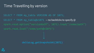 Time Travelling by version
SELECT * FROM my_table VERSION AS OF 1071;
SELECT * FROM my_table@v1071 -- no backticks to specify @
spark.read.option("versionAsOf", 1071).load("/some/path")
spark.read.load("/some/path@v1071")
deltaLog.getSnapshotAt(1071)
 
