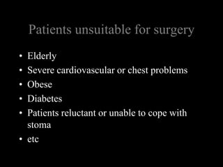 Patients unsuitable for surgeryElderlySevere cardiovascular or chest problemsObeseDiabetesPatients reluctant or unable to cope with stomaetc