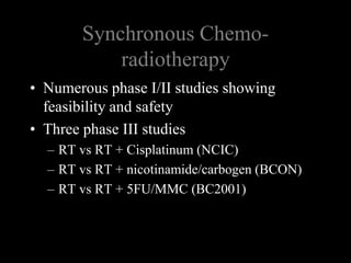 Synchronous Chemo-radiotherapyNumerous phase I/II studies showing feasibility and safetyThree phase III studiesRT vs RT + Cisplatinum (NCIC)RT vs RT + nicotinamide/carbogen (BCON)RT vs RT + 5FU/MMC (BC2001)
