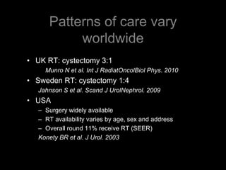 Patterns of care vary worldwideUK RT: cystectomy 3:1 	Munro N et al. Int J RadiatOncolBiol Phys. 2010Sweden RT: cystectomy 1:4Jahnson S et al. Scand J UrolNephrol. 2009USA Surgery widely availableRT availability varies by age, sex and addressOverall round 11% receive RT (SEER)Konety BR et al. J Urol. 2003