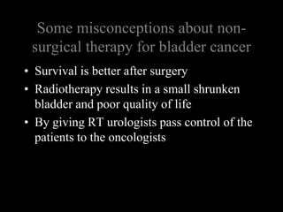 Some misconceptions about non-surgical therapy for bladder cancerSurvival is better after surgeryRadiotherapy results in a small shrunken bladder and poor quality of lifeBy giving RT urologists pass control of the patients to the oncologists