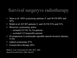 Survival surgeryvs radiotherapyStein et al: 1054 cystectomy patients 5- and 10-YS 60% and 43%Rödel et al: 415 RT patients 5- and 10-YS 51% and 31% However, cystectomy series:included 213 T0, Ta, Tis patientsexcluded 112 inoperable patients If comparison is restrictedto operable muscle-invasive disease, 5-YS: radical cystectomy 47%Conservative therapy 45%Rödel C, et al: J Clin Oncol 20: 3061-3071, 2002 Stein JP et al JCO Feb 1 2001: 666-675