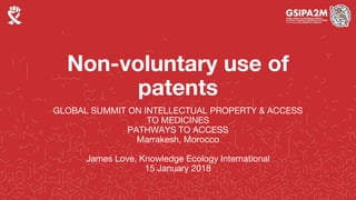 Non-voluntary use of
patents
GLOBAL SUMMIT ON INTELLECTUAL PROPERTY & ACCESS
TO MEDICINES
PATHWAYS TO ACCESS
Marrakesh, Morocco
James Love, Knowledge Ecology International
15 January 2018
 