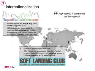 1InternationalizationHigh tech ICT companies are born globalPartnership with the Plug & Play Tech Center, supported by FITICT start-ups can spend up to  3 months in Silicon Valley and find the introductions, local market knowledge and support they need to get started up ?Europeanpilot program from EBNOffer companies services at a selection of global locations, tailored to match their: logistics, access to the local business world, expert advice