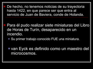 De hecho, no tenemos noticias de su trayectoria hasta 1422, en que parece ser que entra al servicio de Juan de Baviera, conde de Holanda. Para él pudo realizar siete miniaturas del Libro de Horas de Turín, desaparecido en un incendio.  Su primer trabajo conocido FUE una miniatura.  van Eyck es definido como un maestro del microcosmos. 