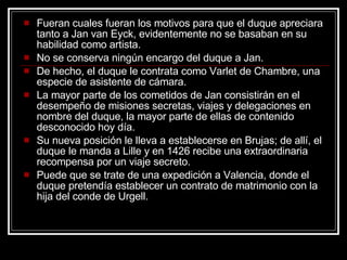Fueran cuales fueran los motivos para que el duque apreciara tanto a Jan van Eyck, evidentemente no se basaban en su habilidad como artista.  No se conserva ningún encargo del duque a Jan.  De hecho, el duque le contrata como Varlet de Chambre, una especie de asistente de cámara.  La mayor parte de los cometidos de Jan consistirán en el desempeño de misiones secretas, viajes y delegaciones en nombre del duque, la mayor parte de ellas de contenido desconocido hoy día.  Su nueva posición le lleva a establecerse en Brujas; de allí, el duque le manda a Lille y en 1426 recibe una extraordinaria recompensa por un viaje secreto.  Puede que se trate de una expedición a Valencia, donde el duque pretendía establecer un contrato de matrimonio con la hija del conde de Urgell.  