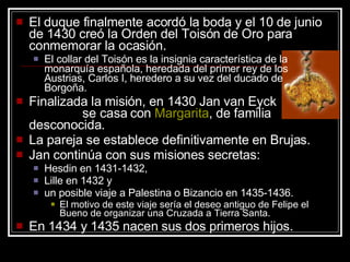 El duque finalmente acordó la boda y el 10 de junio de 1430 creó la Orden del Toisón de Oro para conmemorar la ocasión.  El collar del Toisón es la insignia característica de la monarquía española, heredada del primer rey de los Austrias, Carlos I, heredero a su vez del ducado de Borgoña.  Finalizada la misión, en 1430 Jan van Eyck  se casa con  Margarita , de familia desconocida.  La pareja se establece definitivamente en Brujas.  Jan continúa con sus misiones secretas:  Hesdin en 1431-1432,  Lille en 1432 y  un posible viaje a Palestina o Bizancio en 1435-1436.  El motivo de este viaje sería el deseo antiguo de Felipe el Bueno de organizar una Cruzada a Tierra Santa.  En 1434 y 1435 nacen sus dos primeros hijos.  