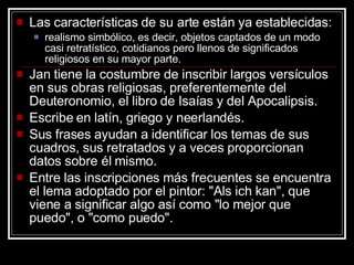 Las características de su arte están ya establecidas:  realismo simbólico, es decir, objetos captados de un modo casi retratístico, cotidianos pero llenos de significados religiosos en su mayor parte.  Jan tiene la costumbre de inscribir largos versículos en sus obras religiosas, preferentemente del Deuteronomio, el libro de Isaías y del Apocalipsis.  Escribe en latín, griego y neerlandés.  Sus frases ayudan a identificar los temas de sus cuadros, sus retratados y a veces proporcionan datos sobre él mismo.  Entre las inscripciones más frecuentes se encuentra el lema adoptado por el pintor: "Als ich kan", que viene a significar algo así como "lo mejor que puedo", o "como puedo".  