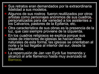 Sus retratos eran demandados por la extraordinaria fidelidad a sus modelos.  Algunos de sus rostros  fueron reutilizados por otros artistas como personajes anónimos de sus cuadros, personalizados para dar variedad a los asistentes a los Calvarios, pastores de la Epifanía, etc.  Otra característica de sus obras es la presencia de la luz, que casi siempre proviene de la izquierda.  En los cuadros religiosos se explica porque sus vistas de interiores de iglesias se hacían más naturales de esta forma; las iglesias se orientaban al norte y la luz llegaba al interior del sur, desde la izquierda.  La repercusión de Jan van Eyck fue tremenda y alcanzó al arte flamenco hasta muy avanzado el  Barroco .  
