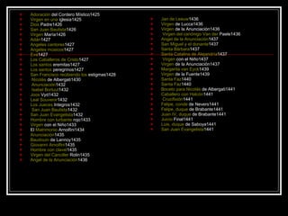 Adoración  del Cordero Místico 1425  Virgen  en  una  iglesia 1425  Dios  Padre 1426  San Juan Bautista 1426  Virgen  María 1426  Adán 1427  Angeles cantores 1427  Angeles músicos 1427  Eva 1427  Los Caballeros de Cristo 1427  Los  santos  eremitas 1427  Los  santos  peregrinos 1427  San Francisco  recibiendo   los  estigmas 1428 Nicolás  de Albergati 1430 Anunciación 1432 Isabel Borluut 1432  Joos  Vyd 1432  Leal Souvenir 1432  Los  Jueces  Integros 1432 San Juan Bautista 1432  San Juan Evangelista 1432  Hombre con  turbante  rojo 1433  Virgen  con el Niño 1433  El  Matrimonio  Arnolfini 1434  Anunciación 1435  Baudouin  de Lannoy 1435  Giovanni Arnolfini 1435  Hombre con clavel 1435  Virgen  del  Canciller  Rolin 1435  Angel de la Anunciación 1436  Jan de Leeuw 1436  Virgen  de Lucca 1436  Virgen  de la Anunciación 1436 Virgen  del  canónigo  Van  der  Paele 1436  Angel de la Anunciación 1437  San Miguel y el donante 1437  Santa Bárbara 1437  Santa Catalina de Alejandría 1437 Virgen  con el Niño 1437  Virgen  de la Anunciación 1437  Margarita van Eyck 1439  Virgen  de la Fuente 1439  Santa Faz 1440  Santa Faz 1440  Boceto   para   Nicolás  de Albergati 1441  Caballero con Halcón 1441 Crucifixión 1441  Felipe,  conde  de Nevers 1441  Felipe,  duque  de Brabante 1441  Juan IV,  duque  de Brabante 1441  Juicio  Final 1441  Luis,  duque  de Saboya 1441  San Juan Evangelista 1441 