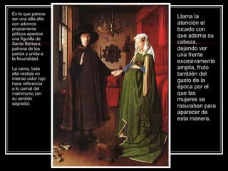 Llama la atención el tocado con que adorna su cabeza, dejando ver una frente excesivamente amplia, fruto también del gusto de la época por el que las mujeres se rasuraban para aparecer de esta manera.  En lo que parece ser una silla alta con adornos propiamente góticos aparece una figurilla de Santa Bárbara, patrona de los partos y unida a la fecundidad. La cama, toda ella vestida en intenso color rojo hace referencia a lo carnal del matrimonio (en su sentido sagrado). 