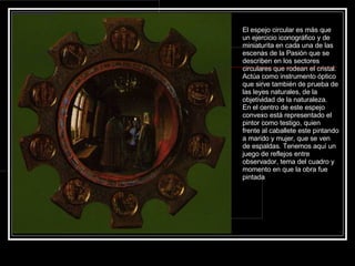 El espejo circular es más que un ejercicio iconográfico y de miniaturita en cada una de las escenas de la Pasión que se describen en los sectores circulares que rodean el cristal. Actúa como instrumento óptico que sirve también de prueba de las leyes naturales, de la objetividad de la naturaleza. En el centro de este espejo convexo está representado el pintor como testigo, quien frente al caballete este pintando a marido y mujer, que se ven de espaldas. Tenemos aquí un juego de reflejos entre observador, tema del cuadro y momento en que la obra fue pintada 