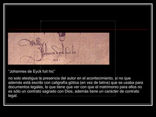 “ Johannes de Eyck fuit hic”  no solo atestigua la presencia del autor en el acontecimiento, si no que además est á  escrito con caligrafía gótica (en vez de latina) que se usaba para documentos legales, lo que tiene que ver con que el matrimonio para ellos no es sólo un contrato sagrado con Dios, además tiene un carácter de contrato legal.  