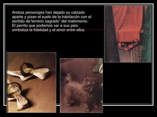 Ambos personajes han dejado su calzado aparte y pisan el suelo de la habitación con el sentido de“terreno sagrado” del matrimonio. El perrito que podemos ver a sus pies simboliza la fidelidad y el amor entre ellos  