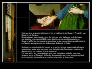 Estamos ante una escena bien concreta: el matrimonio de Giovanni Arnoldfini con Giovanonna Cenanni.  Según algunos autores esto no es del todo correcto, dado que en la época en que se pinta este cuadro (1434) había dos hermanos Arnoldfini casaderos: Giovanni y Michele, ambos pertenecientes a la alta burguesía comercial residente en Flandes, pero provenientes de la cuidad de Lucca, en Italia. Se basan en que el gesto del marido al tomar la mano de su esposa implica una superioridad social ante una mujer, que de haber sido Giovanona resultaría de clase superior, en realidad, a la de su esposo.  Por esta razón, los investigadores creen que se trata de Michele, pues este desposó a una tal Elisabeth de familia desconocida, por lo que su gesto seria el de protegerla e introducirla a un nivel social superior al de su cuna. 