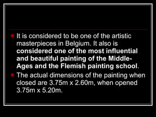 It is considered to be one of the artistic masterpieces in Belgium. It also is  considered one of the most influential and beautiful painting of the Middle-Ages and the Flemish painting school .  The actual dimensions of the painting when closed are 3.75m x 2.60m, when opened 3.75m x 5.20m.  