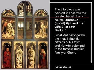 The altarpiece was painted to decorate the private chapel of a rich couple,  Judocus (Joost) Vijd and his wife Elisabeth Borluut .  Joost Vijd belonged to the most influential citizens of his town, and his wife belonged to the famous Borluut family of Ghent.   (wings closed) 
