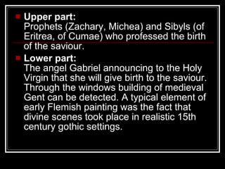 Upper part: Prophets (Zachary, Michea) and Sibyls (of Eritrea, of Cumae) who professed the birth of the saviour. Lower part: The angel Gabriel announcing to the Holy Virgin that she will give birth to the saviour. Through the windows building of medieval Gent can be detected. A typical element of early Flemish painting was the fact that divine scenes took place in realistic 15th century gothic settings. 