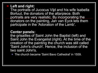 Left and right:   The portraits of Jucocus Vijd and his wife Isabella Borluut, the donators of the altarpiece. Both portraits are very realistic. By incorporating the donators on the painting, Jan van Eyck lets them participate in the 'Adoration of the Lamb'. Center panels: the grisailles of Saint John the Baptist (left) and Saint John the Evangelist (right). At the time of the creation of the painting the church was still called 'Saint John's church'. Hence, the inclusion of the two saint John's.  The church became 'Saint Bavo Cathedral' in 1559.  