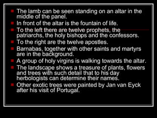 The lamb can be seen standing on an altar in the middle of the panel.  In front of the altar is the fountain of life.  To the left there are twelve prophets, the patriarchs, the holy bishops and the confessors.  To the right are the twelve apostles.  Barnabas, together with other saints and martyrs are in the background.  A group of holy virgins is walking towards the altar.  The landscape shows a treasure of plants, flowers and trees with such detail that to his day herbologists can determine their names.  Other exotic trees were painted by Jan van Eyck after his visit of Portugal.  