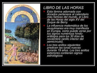 LIBRO DE LAS HORAS   Esta lámina adornada con dorados pertenece al calendario más famoso del mundo, el Libro de las Horas del siglo XV del Duque de Berry.  La influencia matemática de los musulmanes era muy manifiesta en Europa, como puede verse por los signos numéricos hindú-arábigos para los 30 días de noviembre (anillo interior del semicírculo).  Los tres anillos siguientes predicen las lunas nuevas durante 19 años. Los tres anillos exteriores contienen signos astrológicos   