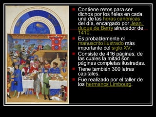 Contiene rezos para ser dichos por los fieles en cada una de las  horas   canónicas  del día, encargado por  Jean,  duque  de Berry  alrededor de  1410 .  Es probablemente el  manuscrito   ilustrado  más importante del  siglo  XV . Consiste de 416 páginas, de las cuales la mitad son páginas completas ilustradas.  Tiene también 300 letras capitales. Fue realizado por el taller de los  hermanos   Limbourg . 