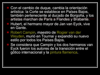 Con el cambio de duque, cambia la orientación artística: la Corte se establece en Países Bajos, también perteneciente al ducado de Borgoña, y los artistas marchan de París a Flandes y Brabante.  Hubert, el hermano mayor de Jan van Eyck, vive en Gante.  Robert  Campin , maestro de  Rogier  van  der   Weyden , murió en Tournai y expandió su nuevo estilo por todos los Países Bajos.  Se considera que Campin y los dos hermanos van Eyck fueron los autores de la transición entre el gótico internacional y la  pintura   flamenca .  